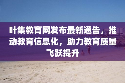 叶集教育网发布最新通告，推动教育信息化，助力教育质量飞跃提升