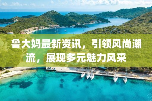 鲁大妈最新资讯，引领风尚潮流，展现多元魅力风采