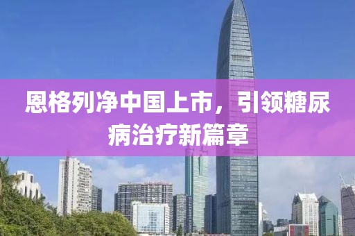 恩格列净中国上市，引领糖尿病治疗新篇章