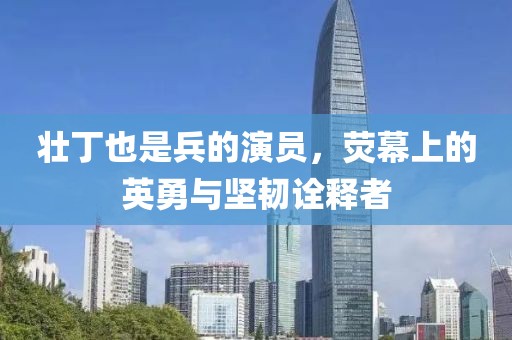 壮丁也是兵的演员，荧幕上的英勇与坚韧诠释者