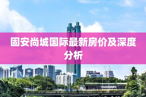 固安尚城国际最新房价及深度分析