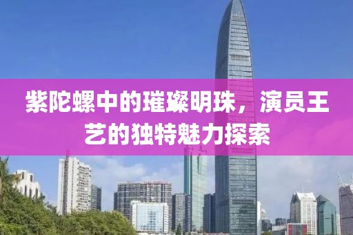 紫陀螺中的璀璨明珠，演员王艺的独特魅力探索
