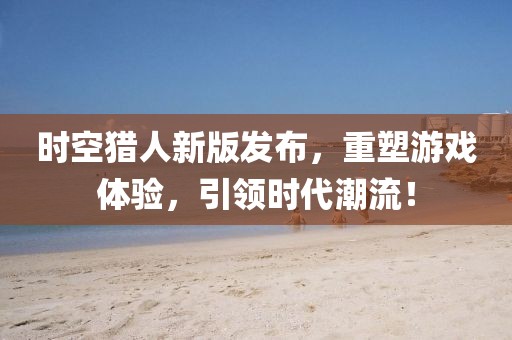 时空猎人新版发布，重塑游戏体验，引领时代潮流！