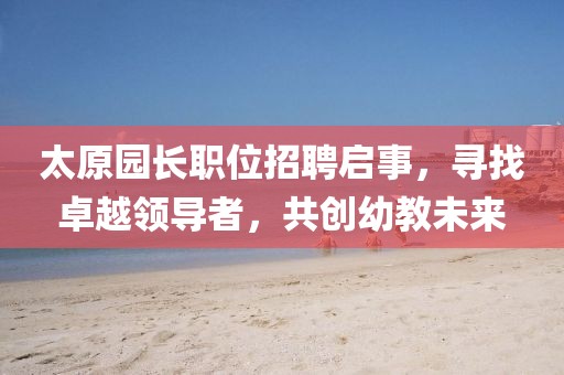 太原园长职位招聘启事，寻找卓越领导者，共创幼教未来