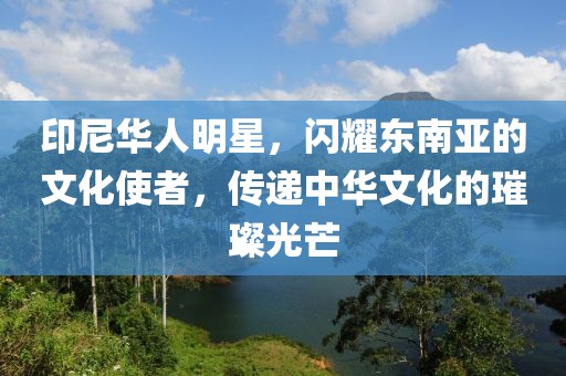 印尼华人明星，闪耀东南亚的文化使者，传递中华文化的璀璨光芒