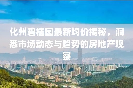 化州碧桂园最新均价揭秘，洞悉市场动态与趋势的房地产观察