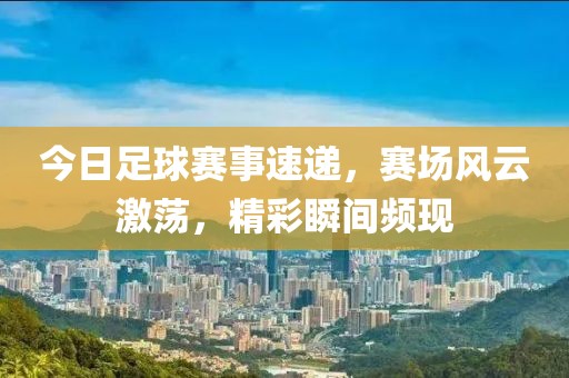 今日足球赛事速递，赛场风云激荡，精彩瞬间频现