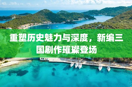 重塑历史魅力与深度，新编三国剧作璀璨登场