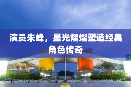 演员朱峰，星光熠熠塑造经典角色传奇