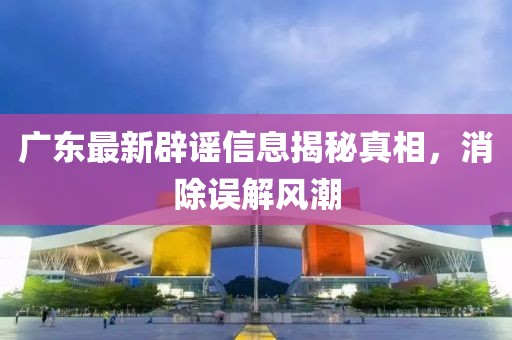 广东最新辟谣信息揭秘真相，消除误解风潮