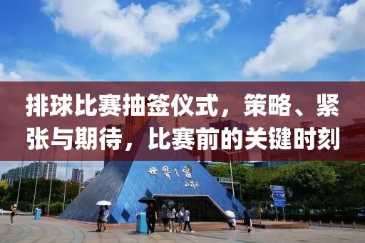 排球比赛抽签仪式，策略、紧张与期待，比赛前的关键时刻