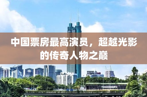中国票房最高演员，超越光影的传奇人物之巅