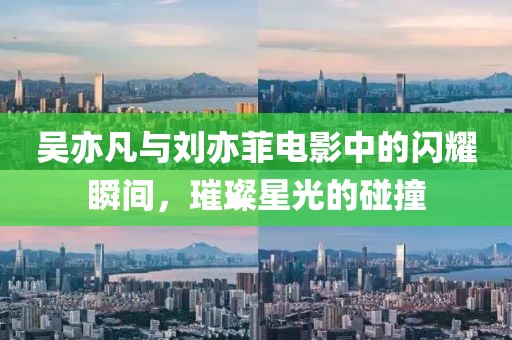 吴亦凡与刘亦菲电影中的闪耀瞬间，璀璨星光的碰撞