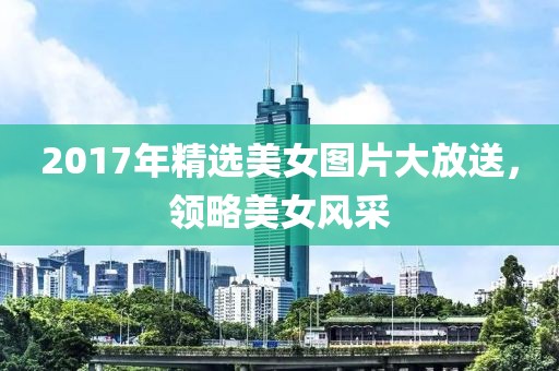2017年精选美女图片大放送，领略美女风采