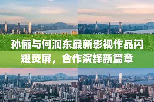 孙俪与何润东最新影视作品闪耀荧屏，合作演绎新篇章