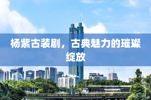 杨紫古装剧，古典魅力的璀璨绽放