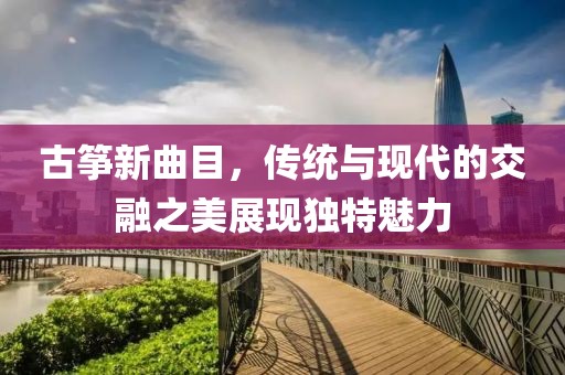 古筝新曲目，传统与现代的交融之美展现独特魅力