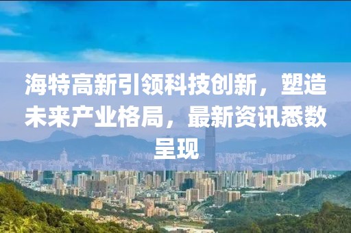 海特高新引领科技创新，塑造未来产业格局，最新资讯悉数呈现