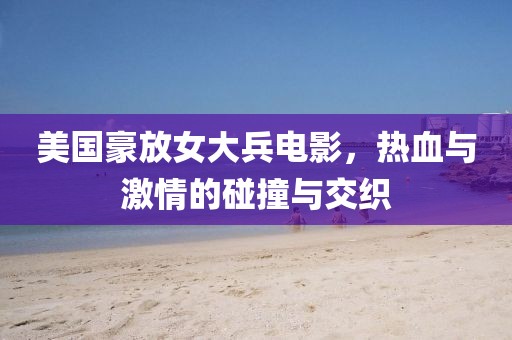 美国豪放女大兵电影，热血与激情的碰撞与交织
