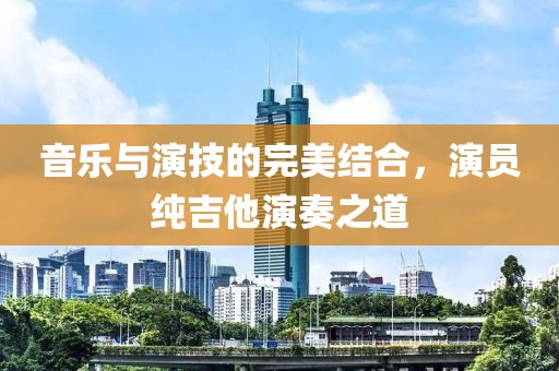 音乐与演技的完美结合，演员纯吉他演奏之道