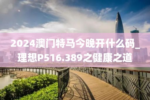 2024澳门特马今晚开什么码_理想P516.389之健康之道