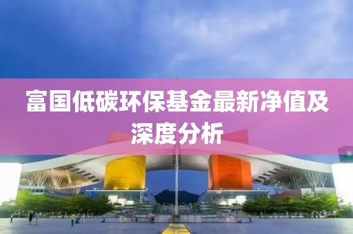 富国低碳环保基金最新净值及深度分析