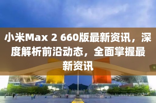 小米Max 2 660版最新资讯，深度解析前沿动态，全面掌握最新资讯
