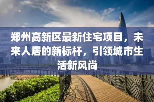 郑州高新区最新住宅项目，未来人居的新标杆，引领城市生活新风尚