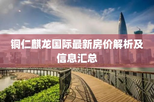 铜仁麒龙国际最新房价解析及信息汇总