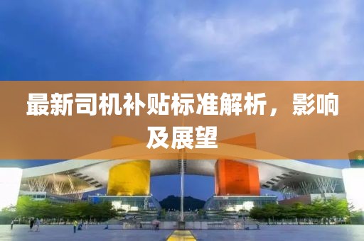 最新司机补贴标准解析，影响及展望