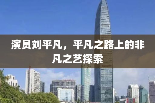 演员刘平凡，平凡之路上的非凡之艺探索