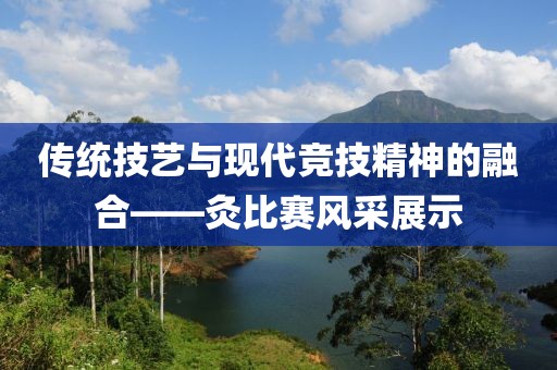 传统技艺与现代竞技精神的融合——灸比赛风采展示