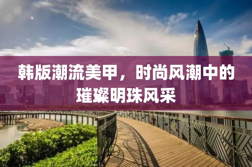 韩版潮流美甲，时尚风潮中的璀璨明珠风采