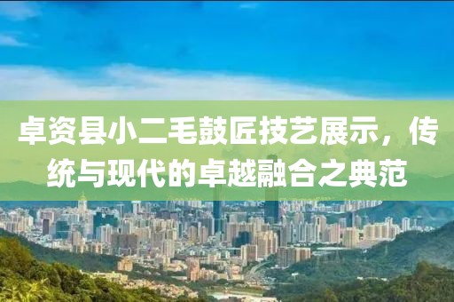 卓资县小二毛鼓匠技艺展示，传统与现代的卓越融合之典范