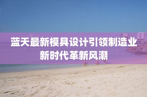 蓝天最新模具设计引领制造业新时代革新风潮