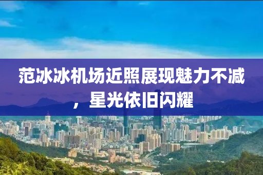 范冰冰机场近照展现魅力不减，星光依旧闪耀