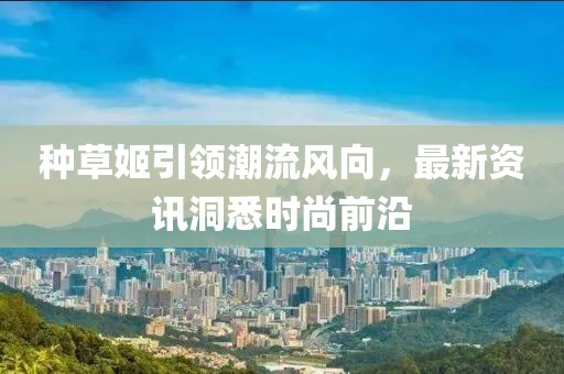 种草姬引领潮流风向，最新资讯洞悉时尚前沿