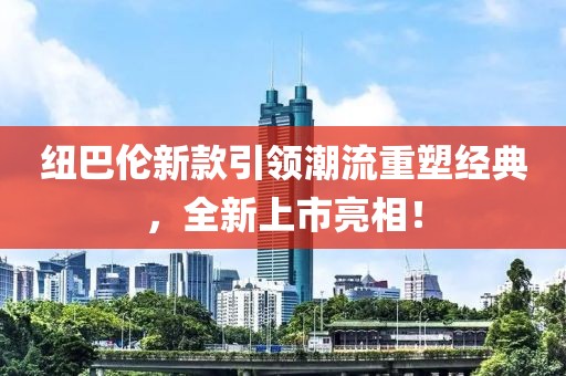 纽巴伦新款引领潮流重塑经典，全新上市亮相！