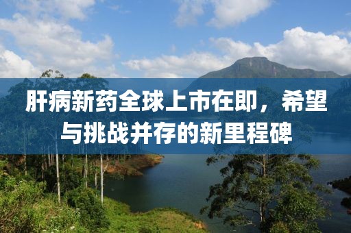肝病新药全球上市在即，希望与挑战并存的新里程碑