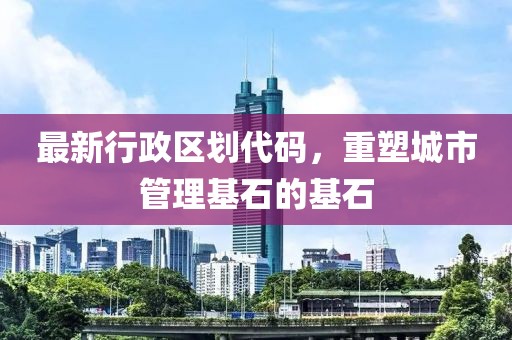 最新行政区划代码，重塑城市管理基石的基石
