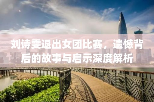 刘诗雯退出女团比赛，遗憾背后的故事与启示深度解析