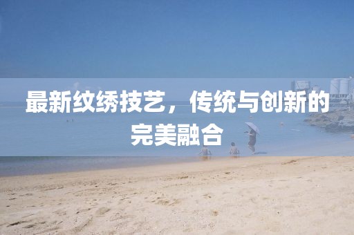 最新纹绣技艺，传统与创新的完美融合