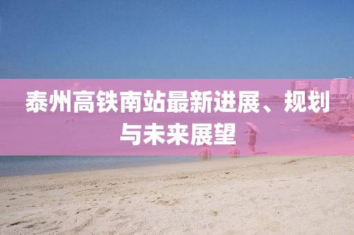 泰州高铁南站最新进展、规划与未来展望
