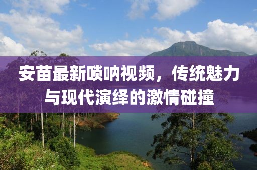 安苗最新唢呐视频，传统魅力与现代演绎的激情碰撞