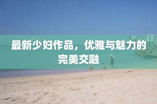 最新少妇作品，优雅与魅力的完美交融