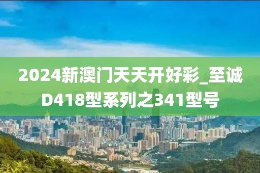2024新澳门天天开好彩_至诚D418型系列之341型号