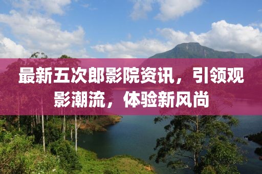 最新五次郎影院资讯，引领观影潮流，体验新风尚