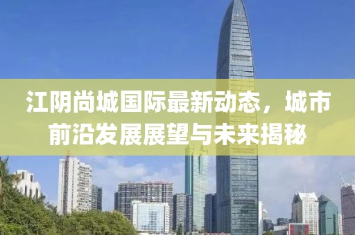 江阴尚城国际最新动态，城市前沿发展展望与未来揭秘