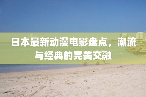 日本最新动漫电影盘点，潮流与经典的完美交融