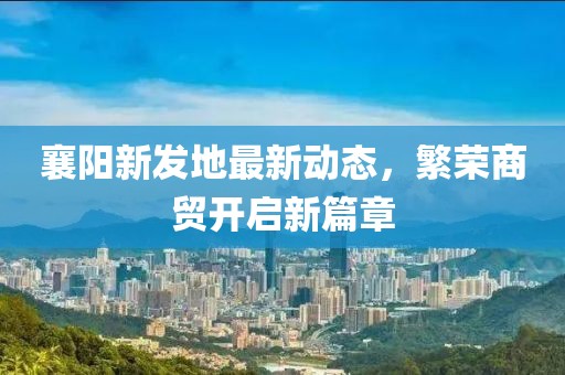 襄阳新发地最新动态，繁荣商贸开启新篇章